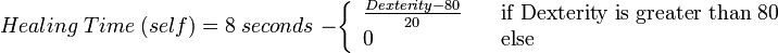 	
  Healing\;Time\;(self)=8 \;seconds\;- \left\{	
  \begin{array}{l l}	
    \frac{Dexterity-80}{20} & \quad \text{if Dexterity is greater than 80}\\	
    0 & \quad \text{else}\\	
  \end{array} \right.	

